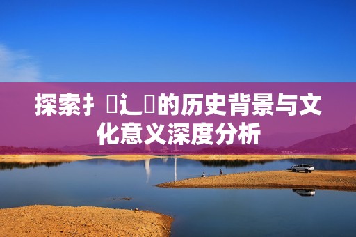 探索扌喿辶畐的历史背景与文化意义深度分析