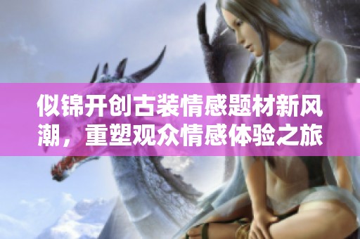 似锦开创古装情感题材新风潮，重塑观众情感体验之旅
