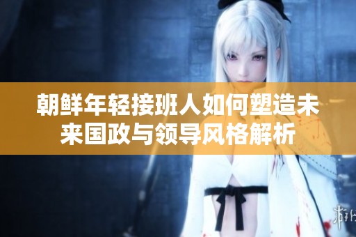 朝鲜年轻接班人如何塑造未来国政与领导风格解析