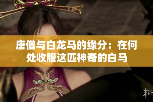唐僧与白龙马的缘分：在何处收服这匹神奇的白马