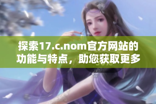 探索17.c.nom官方网站的功能与特点，助您获取更多精彩内容
