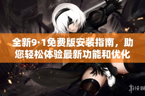 全新9·1免费版安装指南，助您轻松体验最新功能和优化性能