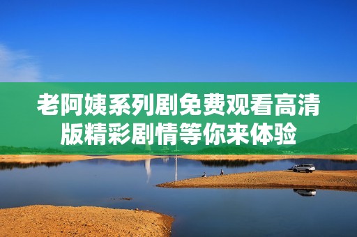 老阿姨系列剧免费观看高清版精彩剧情等你来体验