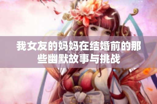 我女友的妈妈在结婚前的那些幽默故事与挑战