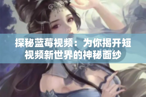 探秘蓝莓视频：为你揭开短视频新世界的神秘面纱