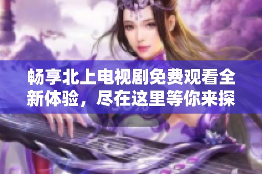 畅享北上电视剧免费观看全新体验，尽在这里等你来探索