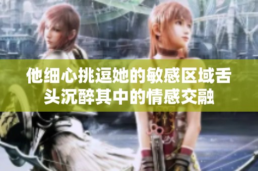 他细心挑逗她的敏感区域舌头沉醉其中的情感交融