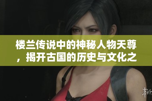 楼兰传说中的神秘人物天尊，揭开古国的历史与文化之谜
