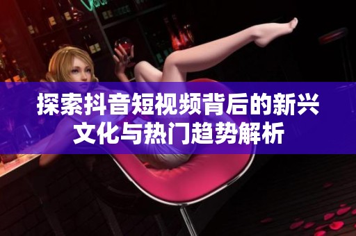 探索抖音短视频背后的新兴文化与热门趋势解析