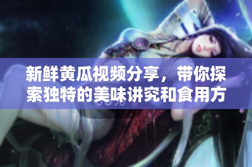 新鲜黄瓜视频分享，带你探索独特的美味讲究和食用方法