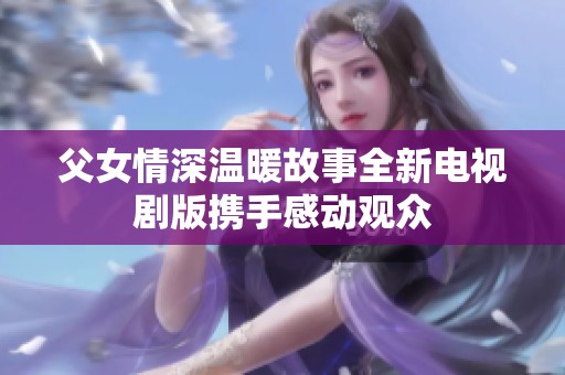父女情深温暖故事全新电视剧版携手感动观众