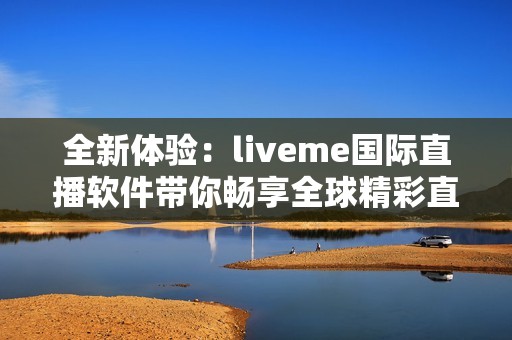 全新体验：liveme国际直播软件带你畅享全球精彩直播内容