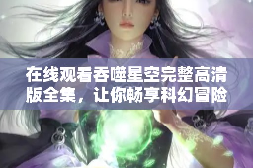 在线观看吞噬星空完整高清版全集，让你畅享科幻冒险之旅