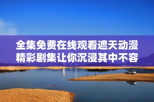 全集免费在线观看遮天动漫精彩剧集让你沉浸其中不容错过