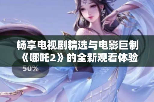 畅享电视剧精选与电影巨制《哪吒2》的全新观看体验分享