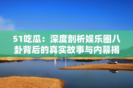 51吃瓜：深度剖析娱乐圈八卦背后的真实故事与内幕揭秘