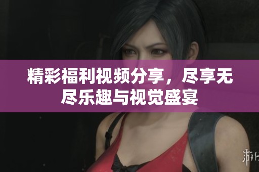 精彩福利视频分享，尽享无尽乐趣与视觉盛宴