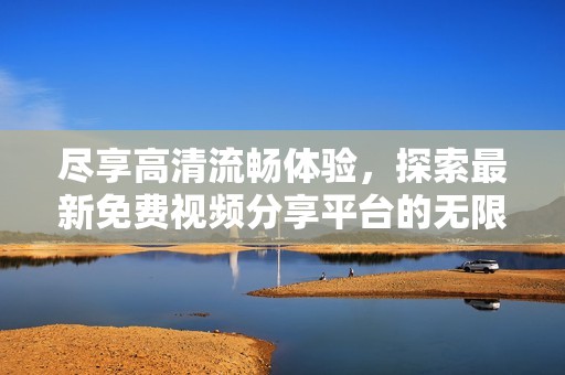 尽享高清流畅体验，探索最新免费视频分享平台的无限魅力