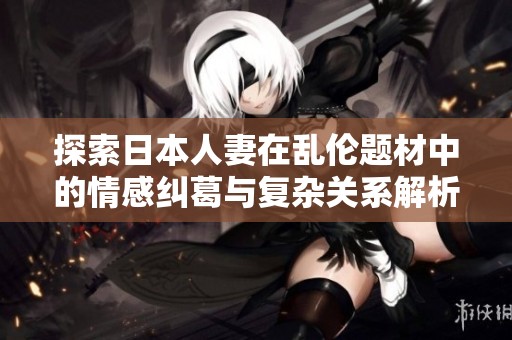 探索日本人妻在乱伦题材中的情感纠葛与复杂关系解析