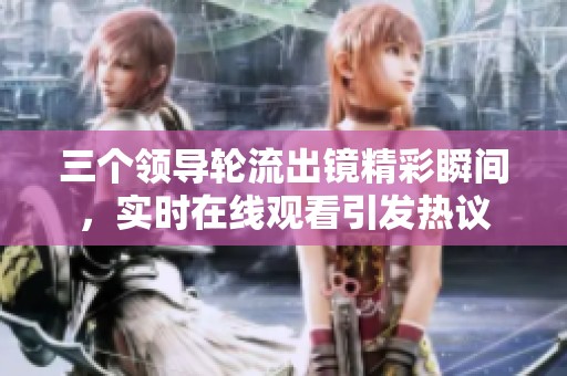 三个领导轮流出镜精彩瞬间，实时在线观看引发热议