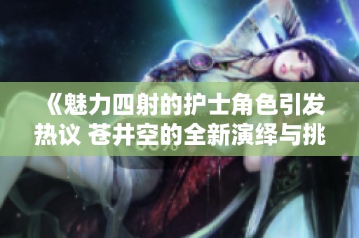 《魅力四射的护士角色引发热议 苍井空的全新演绎与挑战》