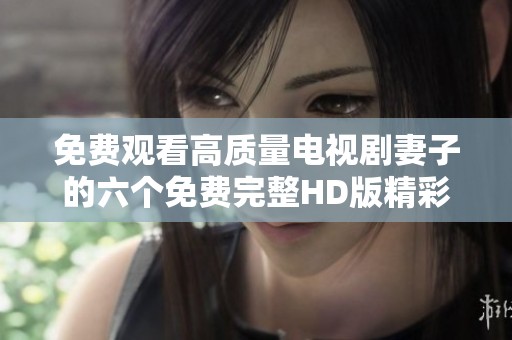免费观看高质量电视剧妻子的六个免费完整HD版精彩上线