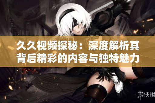 久久视频探秘：深度解析其背后精彩的内容与独特魅力