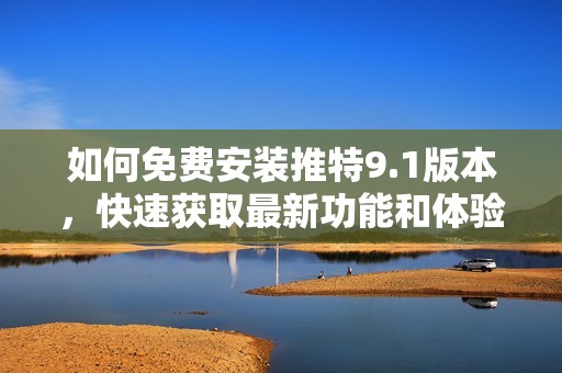 如何免费安装推特9.1版本，快速获取最新功能和体验