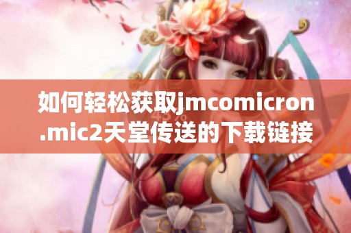 如何轻松获取jmcomicron.mic2天堂传送的下载链接与使用指南