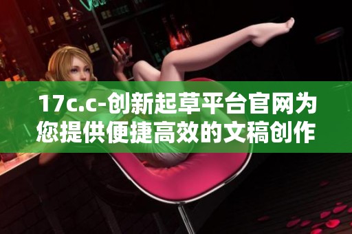 17c.c-创新起草平台官网为您提供便捷高效的文稿创作服务