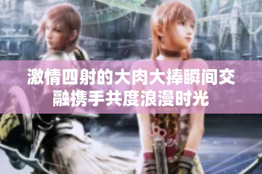 激情四射的大肉大捧瞬间交融携手共度浪漫时光