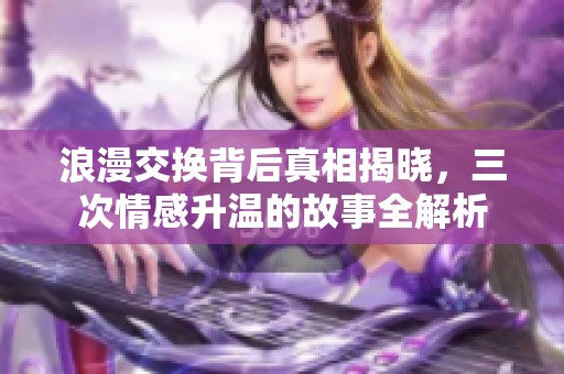 浪漫交换背后真相揭晓，三次情感升温的故事全解析
