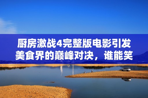 厨房激战4完整版电影引发美食界的巅峰对决，谁能笑到最后