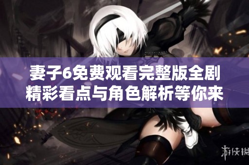妻子6免费观看完整版全剧精彩看点与角色解析等你来探讨
