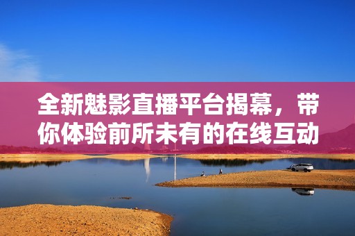 全新魅影直播平台揭幕，带你体验前所未有的在线互动乐趣