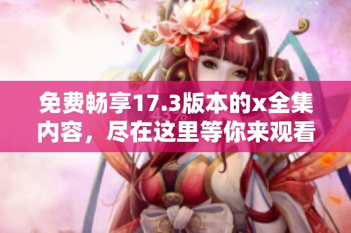 免费畅享17.3版本的x全集内容，尽在这里等你来观看