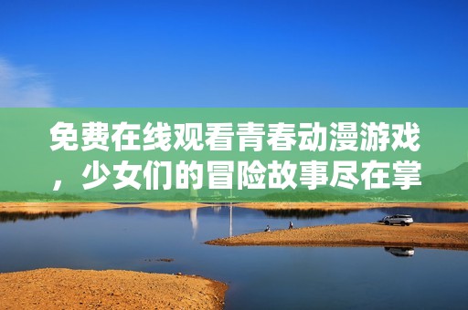 免费在线观看青春动漫游戏，少女们的冒险故事尽在掌握中