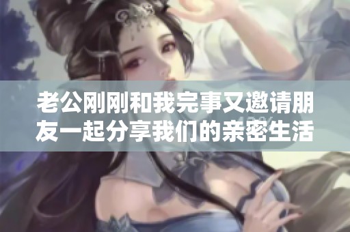 老公刚刚和我完事又邀请朋友一起分享我们的亲密生活