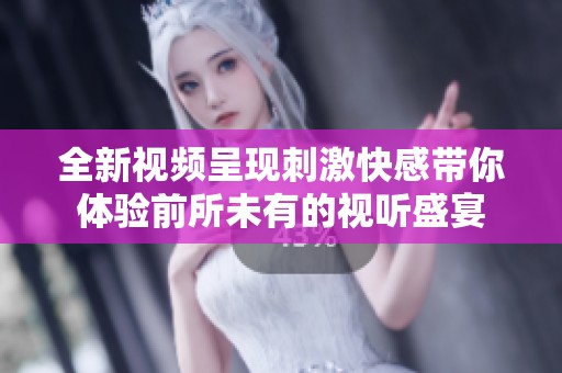 全新视频呈现刺激快感带你体验前所未有的视听盛宴
