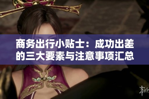 商务出行小贴士：成功出差的三大要素与注意事项汇总