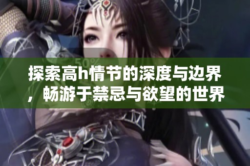 探索高h情节的深度与边界，畅游于禁忌与欲望的世界