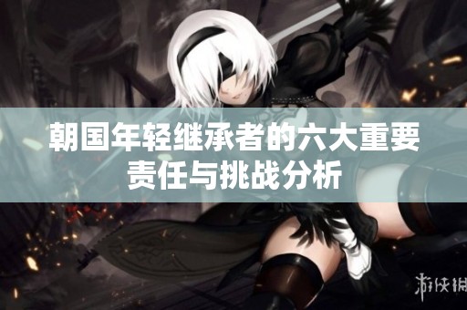 朝国年轻继承者的六大重要责任与挑战分析