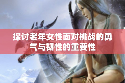 探讨老年女性面对挑战的勇气与韧性的重要性