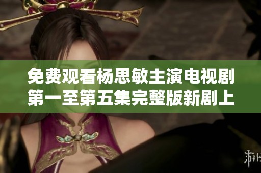 免费观看杨思敏主演电视剧第一至第五集完整版新剧上线