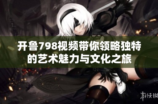 开鲁798视频带你领略独特的艺术魅力与文化之旅