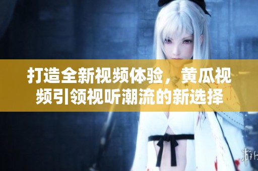 打造全新视频体验，黄瓜视频引领视听潮流的新选择