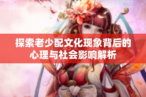 探索老少配文化现象背后的心理与社会影响解析