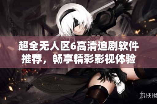 超全无人区6高清追剧软件推荐，畅享精彩影视体验