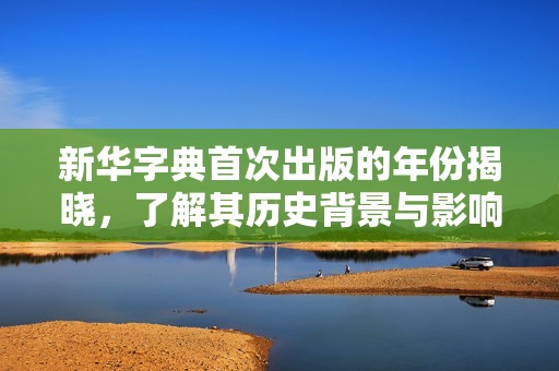 新华字典首次出版的年份揭晓，了解其历史背景与影响力