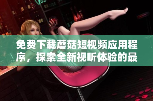 免费下载蘑菇短视频应用程序，探索全新视听体验的最佳选择